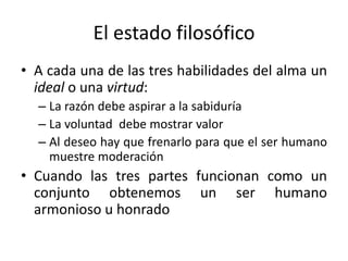 El estado filosófico
• A cada una de las tres habilidades del alma un
ideal o una virtud:
– La razón debe aspirar a la sabiduría
– La voluntad debe mostrar valor
– Al deseo hay que frenarlo para que el ser humano
muestre moderación
• Cuando las tres partes funcionan como un
conjunto obtenemos un ser humano
armonioso u honrado
 