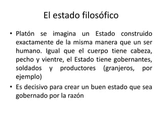 El estado filosófico
• Platón se imagina un Estado construido
exactamente de la misma manera que un ser
humano. Igual que el cuerpo tiene cabeza,
pecho y vientre, el Estado tiene gobernantes,
soldados y productores (granjeros, por
ejemplo)
• Es decisivo para crear un buen estado que sea
gobernado por la razón
 