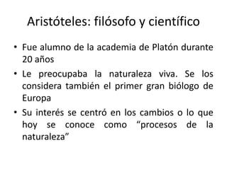 Aristóteles: filósofo y científico
• Fue alumno de la academia de Platón durante
20 años
• Le preocupaba la naturaleza viva. Se los
considera también el primer gran biólogo de
Europa
• Su interés se centró en los cambios o lo que
hoy se conoce como “procesos de la
naturaleza”
 