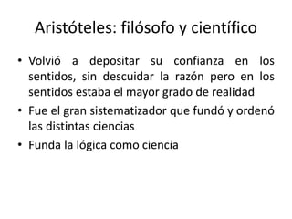 Aristóteles: filósofo y científico
• Volvió a depositar su confianza en los
sentidos, sin descuidar la razón pero en los
sentidos estaba el mayor grado de realidad
• Fue el gran sistematizador que fundó y ordenó
las distintas ciencias
• Funda la lógica como ciencia
 
