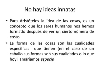 No hay ideas innatas
• Para Aristóteles la idea de las cosas, es un
concepto que los seres humanos nos hemos
formado después de ver un cierto número de
cosas
• La forma de las cosas son las cualidades
específicas que tienen (en el caso de un
caballo sus formas son sus cualidades o lo que
hoy llamaríamos especie
 