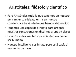 Aristóteles: filósofo y científico
• Para Aristóteles todo lo que tenemos en nuestro
pensamiento e ideas, entra en nuestra
conciencia a través de lo que hemos visto y oído
• Tenemos una capacidad innata para ordenar
nuestras sensaciones en distintos grupos y clases
• La razón es la característica más destacable del
ser humano
• Nuestra inteligencia es innata pero está vacía al
momento de nacer
 