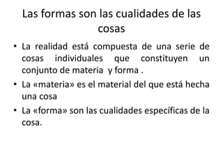 Las formas son las cualidades de las
cosas
• La realidad está compuesta de una serie de
cosas individuales que constituyen un
conjunto de materia y forma .
• La «materia» es el material del que está hecha
una cosa
• La «forma» son las cualidades específicas de la
cosa.
 