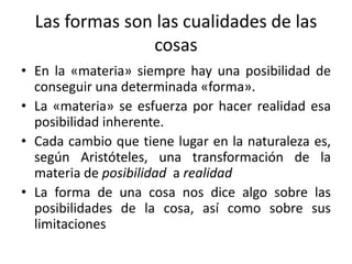 Las formas son las cualidades de las
cosas
• En la «materia» siempre hay una posibilidad de
conseguir una determinada «forma».
• La «materia» se esfuerza por hacer realidad esa
posibilidad inherente.
• Cada cambio que tiene lugar en la naturaleza es,
según Aristóteles, una transformación de la
materia de posibilidad a realidad
• La forma de una cosa nos dice algo sobre las
posibilidades de la cosa, así como sobre sus
limitaciones
 