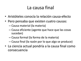 La causa final
• Aristóteles conocía la relación causa-efecto
• Pero pensaba que existen cuatro causas:
– Causa material (la materia)
– Causa eficiente (agente que hace que las cosas
sucedan)
– Causa formal (la forma de la materia)
– Causa final (la razón por lo que algo se produce)
• La ciencia actual pondría a la causa final como
consecuencia
 