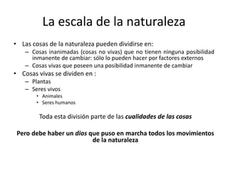 La escala de la naturaleza
• Las cosas de la naturaleza pueden dividirse en:
– Cosas inanimadas (cosas no vivas) que no tienen ninguna posibilidad
inmanente de cambiar: sólo lo pueden hacer por factores externos
– Cosas vivas que poseen una posibilidad inmanente de cambiar
• Cosas vivas se dividen en :
– Plantas
– Seres vivos
• Animales
• Seres humanos
Toda esta división parte de las cualidades de las cosas
Pero debe haber un dios que puso en marcha todos los movimientos
de la naturaleza
 