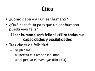 Ética
• ¿Cómo debe vivir un ser humano?
• ¿Qué hace falta para que un ser humano
pueda vivir feliz?
El ser humano será feliz si utiliza todas sus
capacidades y posibilidades
• Tres clases de felicidad
– Los placeres
– La libertad y la responsabilidad
– La del pensar e investigar (filosofía)
 