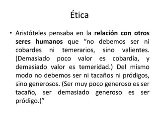 Ética
• Aristóteles pensaba en la relación con otros
seres humanos que “no debemos ser ni
cobardes ni temerarios, sino valientes.
(Demasiado poco valor es cobardía, y
demasiado valor es temeridad.) Del mismo
modo no debemos ser ni tacaños ni pródigos,
sino generosos. (Ser muy poco generoso es ser
tacaño, ser demasiado generoso es ser
pródigo.)”
 