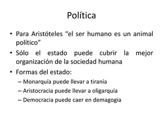 Política
• Para Aristóteles “el ser humano es un animal
político”
• Sólo el estado puede cubrir la mejor
organización de la sociedad humana
• Formas del estado:
– Monarquía puede llevar a tiranía
– Aristocracia puede llevar a oligarquía
– Democracia puede caer en demagogia
 