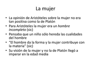La mujer
• La opinión de Aristóteles sobre la mujer no era
tan positiva como la de Platón
• Para Aristóteles la mujer era un hombre
incompleto (sic)
• Pensaba que un niño sólo hereda las cualidades
del hombre
• “El hombre da la forma y la mujer contribuye con
la materia” (sic)
• Su visión de la mujer y no la de Platón llegó a
imperar en la edad media
 