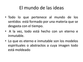 El mundo de las ideas
• Todo lo que pertenece al mundo de los
sentidos está formado por una materia que se
desgasta con el tiempo.
• A la vez, todo está hecho con un eterno e
inmutable.
• Lo que es eterno e inmutable son los modelos
espirituales o abstractos a cuya imagen todo
está moldeado
 