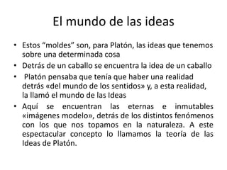 El mundo de las ideas
• Estos “moldes” son, para Platón, las ideas que tenemos
sobre una determinada cosa
• Detrás de un caballo se encuentra la idea de un caballo
• Platón pensaba que tenía que haber una realidad
detrás «del mundo de los sentidos» y, a esta realidad,
la llamó el mundo de las Ideas
• Aquí se encuentran las eternas e inmutables
«imágenes modelo», detrás de los distintos fenómenos
con los que nos topamos en la naturaleza. A este
espectacular concepto lo llamamos la teoría de las
Ideas de Platón.
 