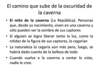 El camino que sube de la oscuridad de
la caverna
• El mito de la caverna (La República): Personas
que, desde su nacimiento, viven en una caverna y
sólo pueden ver la sombra de sus captores
• Si alguien se logra liberar tanto la luz, como la
nitidez de la figura de sus captores, lo cegarían
• La naturaleza lo cegaría aún más pero, luego, se
habría dado cuenta de la belleza de todo
• Cuando vuelve a la caverna a contar lo visto,
nadie le cree.
 