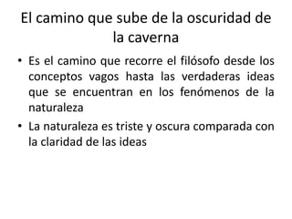 El camino que sube de la oscuridad de
la caverna
• Es el camino que recorre el filósofo desde los
conceptos vagos hasta las verdaderas ideas
que se encuentran en los fenómenos de la
naturaleza
• La naturaleza es triste y oscura comparada con
la claridad de las ideas
 