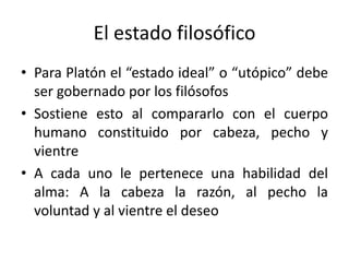 El estado filosófico
• Para Platón el “estado ideal” o “utópico” debe
ser gobernado por los filósofos
• Sostiene esto al compararlo con el cuerpo
humano constituido por cabeza, pecho y
vientre
• A cada uno le pertenece una habilidad del
alma: A la cabeza la razón, al pecho la
voluntad y al vientre el deseo
 