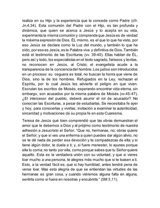 realiza en su Hijo y la experiencia que le concede como Padre (cfr.
Jn.4,34). Esta comunión del Padre con el Hijo, es tan profunda y
dinámica, que quien se acerca a Jesús y lo acepta en su vida,
experimenta la misma comunión y comprendeque Jesúses de verdad
la máxima expresiónde Dios. ÉL mismo, es el que lo que ha visto, por
eso Jesús se declara como la Luz del mundo, y también lo que ha
oído, por eso es Jesús,es la Palabra viva y definitiva de Dios.También
está el testimonio de las Escrituras (vv. 39-40). Ellas hablan de ÉL,
pero así y todo, los especialistas en el texto sagrado, fariseos y levitas,
no reconocen en Jesús, al Cristo; el evangelista acude a la
transparencia de la concienciadel hombre. Los judíos son introducidos
en un proceso: su ceguera es total, no buscan la honra que viene de
Dios, sino la de los hombres. Refugiados en la Ley, rechazan el
Espíritu, por lo cual Jesús les advierte el peligro en que viven.
Escrutan los escritos de Moisés, esperando encontrar vida eterna, sin
embargo, son acusados por la misma palabra de Moisés (vv.45-47).
¿El intercesor del pueblo, deberá asumir el rol de acusador? No
conocían las Escrituras, a pesar de estudiarlas. Se necesitaba fe ayer
y hoy, para conocerlas y vivirlas; invitación a examinar la autenticidad,
sinceridad y motivaciones de su propia fe en esta Cuaresma.
Teresa de Jesús qué bien comprendió que las obras demuestran el
amor que le debemos a Dios y al prójimo como testimonio de nuestra
adhesión a Jesucristo el Señor. “Que no, hermanas, no; obras quiere
el Señor; y que si ves una enferma a quien puedes dar algún alivio, no
se te dé nada de perder esa devoción y te compadezcas de ella; y si
tiene algún dolor, te duela a ti; y, si fuere menester, lo ayunes porque
ella lo coma; no tanto por ella, como porque sabes que tu Señorquiere
aquello. Esta es la verdadera unión con su voluntad; y que si vieres
loar mucho a una persona, te alegres más mucho que si te loasen a ti.
Esto, a la verdad fácil es; que si hay humildad, antes tendrá pena de
verse loar. Mas esta alegría de que se entiendan las virtudes de las
hermanas es gran cosa, y cuando viéremos alguna falta en alguna,
sentirla como si fuera en nosotras y encubrirla.” (5M 3,11).
 