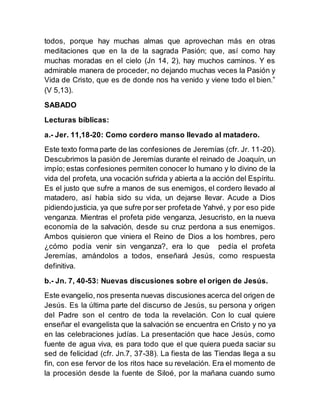 todos, porque hay muchas almas que aprovechan más en otras
meditaciones que en la de la sagrada Pasión; que, así como hay
muchas moradas en el cielo (Jn 14, 2), hay muchos caminos. Y es
admirable manera de proceder, no dejando muchas veces la Pasión y
Vida de Cristo, que es de donde nos ha venido y viene todo el bien.”
(V 5,13).
SABADO
Lecturas bíblicas:
a.- Jer. 11,18-20: Como cordero manso llevado al matadero.
Este texto forma parte de las confesiones de Jeremías (cfr. Jr. 11-20).
Descubrimos la pasión de Jeremías durante el reinado de Joaquín, un
impío; estas confesiones permiten conocer lo humano y lo divino de la
vida del profeta, una vocación sufrida y abierta a la acción del Espíritu.
Es el justo que sufre a manos de sus enemigos, el cordero llevado al
matadero, así había sido su vida, un dejarse llevar. Acude a Dios
pidiendo justicia, ya que sufre por ser profetade Yahvé, y por eso pide
venganza. Mientras el profeta pide venganza, Jesucristo, en la nueva
economía de la salvación, desde su cruz perdona a sus enemigos.
Ambos quisieron que viniera el Reino de Dios a los hombres, pero
¿cómo podía venir sin venganza?, era lo que pedía el profeta
Jeremías, amándolos a todos, enseñará Jesús, como respuesta
definitiva.
b.- Jn. 7, 40-53: Nuevas discusiones sobre el origen de Jesús.
Este evangelio, nos presenta nuevas discusiones acerca del origen de
Jesús. Es la última parte del discurso de Jesús, su persona y origen
del Padre son el centro de toda la revelación. Con lo cual quiere
enseñar el evangelista que la salvación se encuentra en Cristo y no ya
en las celebraciones judías. La presentación que hace Jesús, como
fuente de agua viva, es para todo que el que quiera pueda saciar su
sed de felicidad (cfr. Jn.7, 37-38). La fiesta de las Tiendas llega a su
fin, con ese fervor de los ritos hace su revelación. Era el momento de
la procesión desde la fuente de Siloé, por la mañana cuando sumo
 