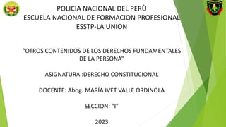 POLICIA NACIONAL DEL PERÙ
ESCUELA NACIONAL DE FORMACION PROFESIONAL
ESSTP-LA UNION
“OTROS CONTENIDOS DE LOS DERECHOS FUNDAMENTALES
DE LA PERSONA”
ASIGNATURA :DERECHO CONSTITUCIONAL
DOCENTE: Abog. MARÍA IVET VALLE ORDINOLA
SECCION: “I”
2023
 