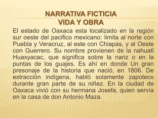 El estado de Oaxaca esta localizado en la región
sur oeste del pacifico mexicano: limita al norte con
Puebla y Veracruz, al este con Chiapas, y al Oeste
con Guerrero. Su nombre provienen de la nahuatl
Huaxyacac, que significa sobre la nariz o en la
puntas de los guajes. Es ahí en donde Un gran
presonaje de la historia que nació, en 1806. De
extracción indígena, habló solamente zapoteco
durante gran parte de su niñez. En la ciudad de
Oaxaca vivió con su hermana Josefa, quien servía
en la casa de don Antonio Maza.
NARRATIVA FICTICIA
VIDA Y OBRA
 