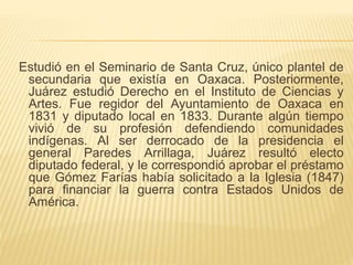 Estudió en el Seminario de Santa Cruz, único plantel de
secundaria que existía en Oaxaca. Posteriormente,
Juárez estudió Derecho en el Instituto de Ciencias y
Artes. Fue regidor del Ayuntamiento de Oaxaca en
1831 y diputado local en 1833. Durante algún tiempo
vivió de su profesión defendiendo comunidades
indígenas. Al ser derrocado de la presidencia el
general Paredes Arrillaga, Juárez resultó electo
diputado federal, y le correspondió aprobar el préstamo
que Gómez Farías había solicitado a la Iglesia (1847)
para financiar la guerra contra Estados Unidos de
América.
 