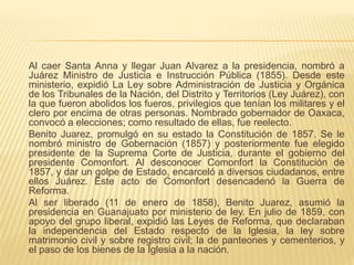 Al caer Santa Anna y llegar Juan Alvarez a la presidencia, nombró a
Juárez Ministro de Justicia e Instrucción Pública (1855). Desde este
ministerio, expidió La Ley sobre Administración de Justicia y Orgánica
de los Tribunales de la Nación, del Distrito y Territorios (Ley Juárez), con
la que fueron abolidos los fueros, privilegios que tenían los militares y el
clero por encima de otras personas. Nombrado gobernador de Oaxaca,
convocó a elecciones; como resultado de ellas, fue reelecto.
Benito Juarez, promulgó en su estado la Constitución de 1857. Se le
nombró ministro de Gobernación (1857) y posteriormente fue elegido
presidente de la Suprema Corte de Justicia, durante el gobierno del
presidente Comonfort. Al desconocer Comonfort la Constitución de
1857, y dar un golpe de Estado, encarceló a diversos ciudadanos, entre
ellos Juárez. Este acto de Comonfort desencadenó la Guerra de
Reforma.
Al ser liberado (11 de enero de 1858), Benito Juarez, asumió la
presidencia en Guanajuato por ministerio de ley. En julio de 1859, con
apoyo del grupo liberal, expidió las Leyes de Reforma, que declaraban
la independencia del Estado respecto de la Iglesia, la ley sobre
matrimonio civil y sobre registro civil; la de panteones y cementerios, y
el paso de los bienes de la Iglesia a la nación.
 