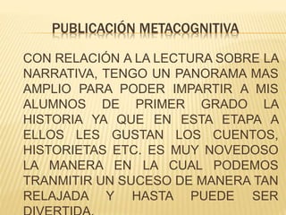 PUBLICACIÓN METACOGNITIVA
CON RELACIÓN A LA LECTURA SOBRE LA
NARRATIVA, TENGO UN PANORAMA MAS
AMPLIO PARA PODER IMPARTIR A MIS
ALUMNOS DE PRIMER GRADO LA
HISTORIA YA QUE EN ESTA ETAPA A
ELLOS LES GUSTAN LOS CUENTOS,
HISTORIETAS ETC. ES MUY NOVEDOSO
LA MANERA EN LA CUAL PODEMOS
TRANMITIR UN SUCESO DE MANERA TAN
RELAJADA Y HASTA PUEDE SER
 