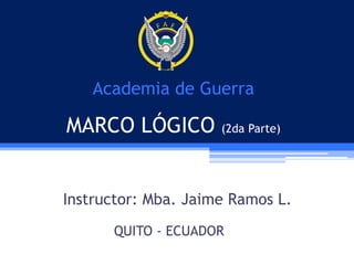Academia de Guerra

MARCO LÓGICO (2da Parte)
Instructor: Mba. Jaime Ramos L.
QUITO - ECUADOR

 