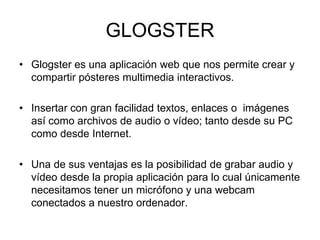 GLOGSTER
• Glogster es una aplicación web que nos permite crear y
compartir pósteres multimedia interactivos.
• Insertar con gran facilidad textos, enlaces o imágenes
así como archivos de audio o vídeo; tanto desde su PC
como desde Internet.
• Una de sus ventajas es la posibilidad de grabar audio y
vídeo desde la propia aplicación para lo cual únicamente
necesitamos tener un micrófono y una webcam
conectados a nuestro ordenador.
 