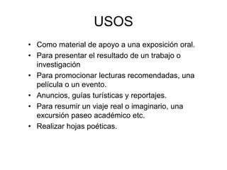 USOS
• Como material de apoyo a una exposición oral.
• Para presentar el resultado de un trabajo o
investigación
• Para promocionar lecturas recomendadas, una
película o un evento.
• Anuncios, guías turísticas y reportajes.
• Para resumir un viaje real o imaginario, una
excursión paseo académico etc.
• Realizar hojas poéticas.
 