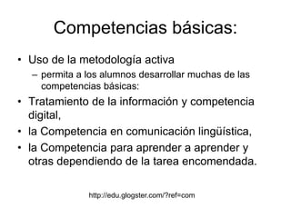 Competencias básicas:
• Uso de la metodología activa
– permita a los alumnos desarrollar muchas de las
competencias básicas:
• Tratamiento de la información y competencia
digital,
• la Competencia en comunicación lingüística,
• la Competencia para aprender a aprender y
otras dependiendo de la tarea encomendada.
http://edu.glogster.com/?ref=com
 