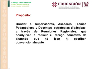 Consejo Técnico Escolar
Cuarta Sesión Ordinaria
Ciclo Escolar 2022-2023
Propósito:
Brindar a Supervisores, Asesores Técnico
Pedagógicos y Docentes estrategias didácticas,
a través de Reuniones Regionales, que
coadyuven a reducir el rezago educativo de
alumnos que no leen ni escriben
convencionalmente
 