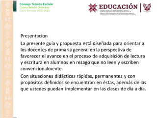 Consejo Técnico Escolar
Cuarta Sesión Ordinaria
Ciclo Escolar 2022-2023
•
•
•
Presentacion
La presente guía y propuesta está diseñada para orientar a
los docentes de primaria general en la perspectiva de
favorecer el avance en el proceso de adquisición de lectura
y escritura en alumnos en rezago que no leen y escriben
convencionalmente.
Con situaciones didácticas rápidas, permanentes y con
propósitos definidos se encuentran en éstas, además de las
que ustedes puedan implementar en las clases de día a día.
 
