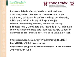 Consejo Técnico Escolar
Cuarta Sesión Ordinaria
Ciclo Escolar 2022-2023
•
•
•
Para consolidar la elaboración de estas situaciones
didácticas, se han orientado en materiales de apoyo
diseñados y publicados la por SEP a lo largo de la historia,
tales como: Ficheros de español, Aprendizajes
Fundamentales Indispensables, Biblioteca Escolar y
Biblioteca Aula y Libros para el Maestro de 1° y 2° grado, así
como otras herramientas para los maestros, que se podrán
encontrar en las siguiente plataformas de Drive e internet.
https://drive.google.com/drive/folders/1oURIFCUD1QT--
EqN-yOSZLKJ-xTS9kIf?usp=sharing
https://drive.google.com/drive/folders/1ULufv5U2Ef8V1mF
2vfgWqU0OBn-RJL-8
 