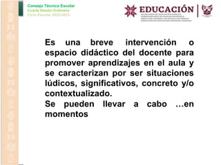 Consejo Técnico Escolar
Cuarta Sesión Ordinaria
Ciclo Escolar 2022-2023
Es una breve intervención o
espacio didáctico del docente para
promover aprendizajes en el aula y
se caracterizan por ser situaciones
lúdicos, significativos, concreto y/o
contextualizado.
Se pueden llevar a cabo …en
momentos
 