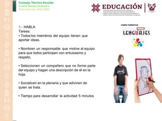 Consejo Técnico Escolar
Cuarta Sesión Ordinaria
Ciclo Escolar 2022-2023
1.- HABLA
Tareas:
• Todos los miembros del equipo tienen que
aportar ideas.
• Nombren un responsable que motive al equipo
para que todos participen con entusiasmo y
respeto.
• Seleccionen un compañero que no forme parte
del equipo y hagan una descripción de él en la
hoja.
• Socialicen en la plenaria y que adivinen de
quien se trata.
• Tiempo para desarrollar la actividad 5 minutos
 