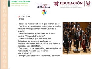 Consejo Técnico Escolar
Cuarta Sesión Ordinaria
Ciclo Escolar 2022-2023
2.- ESCUCHA
Tareas:
• Todos los miembros tienen que aportar ideas
• Nombren un responsable que motive al equipo
para que todos participen con entusiasmo y
respeto.
• Presten atención a una parte de la pieza
musical “El lago de los cisnes”.
• Pidan al colectivo que escuchen con
delicadeza los sonidos y que hagan el
movimiento con sus manos de los instrumentos
musicales que identifican.
• Comparen con el video si lograron escuchar el
instrumento musical que eligieron.
Min. 2:45 a 3:30
• Tiempo para desarrollar la actividad 5 minutos
 