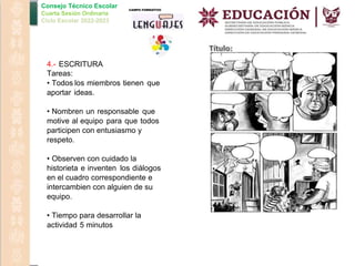 Consejo Técnico Escolar
Cuarta Sesión Ordinaria
Ciclo Escolar 2022-2023
4.- ESCRITURA
Tareas:
• Todos los miembros tienen que
aportar ideas.
• Nombren un responsable que
motive al equipo para que todos
participen con entusiasmo y
respeto.
• Observen con cuidado la
historieta e inventen los diálogos
en el cuadro correspondiente e
intercambien con alguien de su
equipo.
• Tiempo para desarrollar la
actividad 5 minutos
 