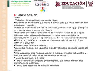 Consejo Técnico Escolar
Cuarta Sesión Ordinaria
Ciclo Escolar 2022-2023
5.- LENGUA MATERNA
Tareas:
• Todos los miembros tienen que aportar ideas
• Nombren un responsable que motive al equipo para que todos participen con
entusiasmo y respeto.
• Observen los números del 1 al 10 en náhuatl, primero en el equipo y después
se presenta con el proyector a la plenaria
• Mencionen al colectivo la importancia de recuperar el valor de las lenguas
indígenas, sobre todos que los hablantes no sean menospreciados, al
contrario, incidir en que todos podemos aprender de sus saberes y tradiciones
• Pedir a los compañeros que lean los números en náhuatl del 1 al 10 que
están en el proyector
• Vamos a jugar a la papa caliente:
*Uno de los miembros del equipo tira el dado y el número que salga lo dice a la
plenaria
*Otro compañero lanza “la papa caliente” a cualquier miembro del colectivo y
lo dice en español, quien los recibe contestar en náhuatl.
*Repetir la actividad 4 o 5 veces
• Tener a la mano una pequeña pelota de papel, que vamos a lanzar a los
compañeros de la plenaria
• Tiempo para desarrollar la actividad 10 minutos
 