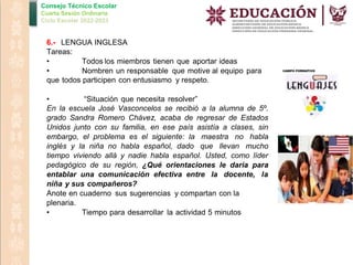Consejo Técnico Escolar
Cuarta Sesión Ordinaria
Ciclo Escolar 2022-2023
6.- LENGUA INGLESA
Tareas:
• Todos los miembros tienen que aportar ideas
• Nombren un responsable que motive al equipo para
que todos participen con entusiasmo y respeto.
• “Situación que necesita resolver”
En la escuela José Vasconcelos se recibió a la alumna de 5º.
grado Sandra Romero Chávez, acaba de regresar de Estados
Unidos junto con su familia, en ese país asistía a clases, sin
embargo, el problema es el siguiente: la maestra no habla
inglés y la niña no habla español, dado que llevan mucho
tiempo viviendo allá y nadie habla español. Usted, como líder
pedagógico de su región, ¿Qué orientaciones le daría para
entablar una comunicación efectiva entre la docente, la
niña y sus compañeros?
Anote en cuaderno sus sugerencias y compartan con la
plenaria.
• Tiempo para desarrollar la actividad 5 minutos
 