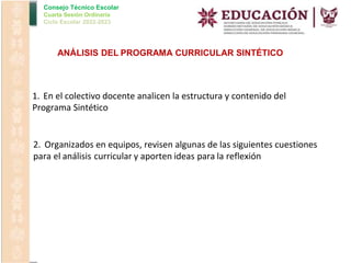 Consejo Técnico Escolar
Cuarta Sesión Ordinaria
Ciclo Escolar 2022-2023
ANÁLISIS DEL PROGRAMA CURRICULAR SINTÉTICO
1. En el colectivo docente analicen la estructura y contenido del
Programa Sintético
2. Organizados en equipos, revisen algunas de las siguientes cuestiones
para el análisis curricular y aporten ideas para la reflexión
 