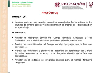 Consejo Técnico Escolar
Cuarta Sesión Ordinaria
Ciclo Escolar 2022-2023
PROPÓSITOS
MOMENTO 1
 Impulsar acciones que permitan consolidar aprendizajes fundamentales en los
alumnos de primaria general y con ello disminuir las brechas de desigualdad en
su aprendizaje.
MOMENTO 2
 Analizar la descripción general del Campo formativo Lenguajes y sus
finalidades para la educación inicial, preescolar, primaria y secundaria.
 Analizar las especificidades del Campo formativo Lenguajes para la fase que
corresponda.
 Revisar los contenidos y procesos de desarrollo de aprendizaje del Campo
formativo Lenguajes de acuerdo con el Programa sintético de la fase que
corresponda.
 Avanzar en el codiseño del programa analítico para el Campo formativo
Lenguajes.
 