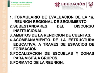 Consejo Técnico Escolar
Cuarta Sesión Ordinaria
Ciclo Escolar 2022-2023
1. FORMULARIO DE EVALUACION DE LA 1a.
REUNION REGIONAL DE SEGUIMIENTO.
2.SUBESTANDARES DEL DISCURSO
INSTITUCIONAL.
3.AMBITOS DE LA RENDICION DE CUENTAS.
4.ACOMPANAMIENTO DE LA ESTRUCTURA
EDUCATIVA, A TRAVES DE ESPACIOS DE
FORMACION.
5.FOCALIZACION DE ESCUELAS Y ZONAS
PARA VISITA A GRUPOS
6.FORMATO DE LA REUNION.
 