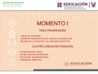 Consejo Técnico Escolar
Cuarta Sesión Ordinaria
Ciclo Escolar 2022-2023
MOMENTO I
TRES PRIORIDADES
• LÍNEAS DE ATENCIÓN
• ATENCIÓN PRESCRIPTIVA DEL PLAN DE ESTUDIOS 2022
• MEJORA EN LA ATENCIÓN Y EL SERVICIO EDUCATIVO
CUATRO LÍNEAS DE ATENCIÓN
• ALFABETIZACIÓN INICIAL
• ALFABETIZACIÓN MATEMÁTICA
• EDUCACIÓN SOCIOEMOCIONAL
• FORMACIÓN DIRECTIVA
 