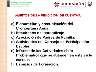 Consejo Técnico Escolar
Cuarta Sesión Ordinaria
Ciclo Escolar 2022-2023
AMBITOS DE LA RENDICION DE CUENTAS.
a) Elaboración y comunicación del
Cronograma Anual.
b) Resultados del aprendizaje.
c) Asociación de Padres de Familia.
d) Actividades del Consejo de Participación
Escolar.
e) Informe de las Actividades de la
Problemática que se atienden en este ciclo
escolar.
f) Espacios de Formación.
 