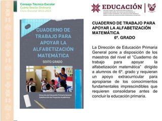 Consejo Técnico Escolar
Cuarta Sesión Ordinaria
Ciclo Escolar 2022-2023
CUADERNO DE TRABAJO PARA
APOYAR LA ALFABETIZACIÓN
MATEMÁTICA
6º. GRADO
La Dirección de Educación Primaria
General pone a disposición de los
maestros del nivel el “Cuaderno de
trabajo para apoyar la
alfabetización matemática” dirigido
a alumnos de 6º. grado y requieran
un apoyo extracurricular para
apropiarse de los conocimientos
fundamentales imprescindibles que
requieren consolidarse antes de
concluir la educación primaria.
 