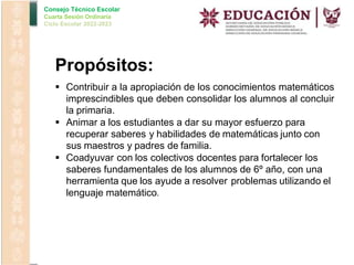 Consejo Técnico Escolar
Cuarta Sesión Ordinaria
Ciclo Escolar 2022-2023
Propósitos:
 Contribuir a la apropiación de los conocimientos matemáticos
imprescindibles que deben consolidar los alumnos al concluir
la primaria.
 Animar a los estudiantes a dar su mayor esfuerzo para
recuperar saberes y habilidades de matemáticas junto con
sus maestros y padres de familia.
 Coadyuvar con los colectivos docentes para fortalecer los
saberes fundamentales de los alumnos de 6º año, con una
herramienta que los ayude a resolver problemas utilizando el
lenguaje matemático.
 