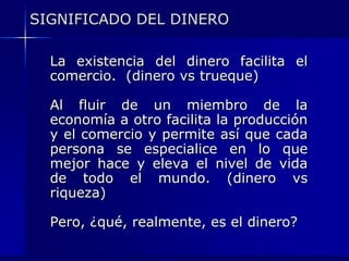 SIGNIFICADO DEL DINERO

  La existencia del dinero facilita el
  comercio. (dinero vs trueque)

  Al fluir de un miembro de la
  economía a otro facilita la producción
  y el comercio y permite así que cada
  persona se especialice en lo que
  mejor hace y eleva el nivel de vida
  de todo el mundo. (dinero vs
  riqueza)

  Pero, ¿qué, realmente, es el dinero?
 