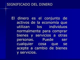 SIGNIFICADO DEL DINERO



  El dinero es el conjunto de
     activos de la economía que
     utilizan     los    individuos
     normalmente para comprar
     bienes y servicios a otras
     personas.        Puede     ser
     cualquier cosa que se
     acepte a cambio de bienes
     y servicios.
 