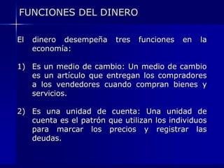 FUNCIONES DEL DINERO

El   dinero desempeña    tres   funciones   en   la
     economía:

1) Es un medio de cambio: Un medio de cambio
   es un artículo que entregan los compradores
   a los vendedores cuando compran bienes y
   servicios.

2) Es una unidad de cuenta: Una unidad de
   cuenta es el patrón que utilizan los individuos
   para marcar los precios y registrar las
   deudas.
 