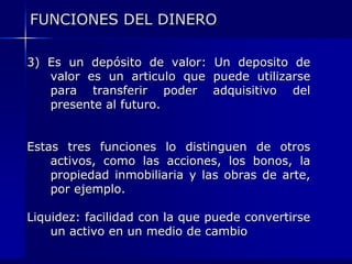 FUNCIONES DEL DINERO

3) Es un depósito de valor: Un deposito de
   valor es un articulo que puede utilizarse
   para transferir poder adquisitivo del
   presente al futuro.


Estas tres funciones lo distinguen de otros
    activos, como las acciones, los bonos, la
    propiedad inmobiliaria y las obras de arte,
    por ejemplo.

Liquidez: facilidad con la que puede convertirse
    un activo en un medio de cambio
 